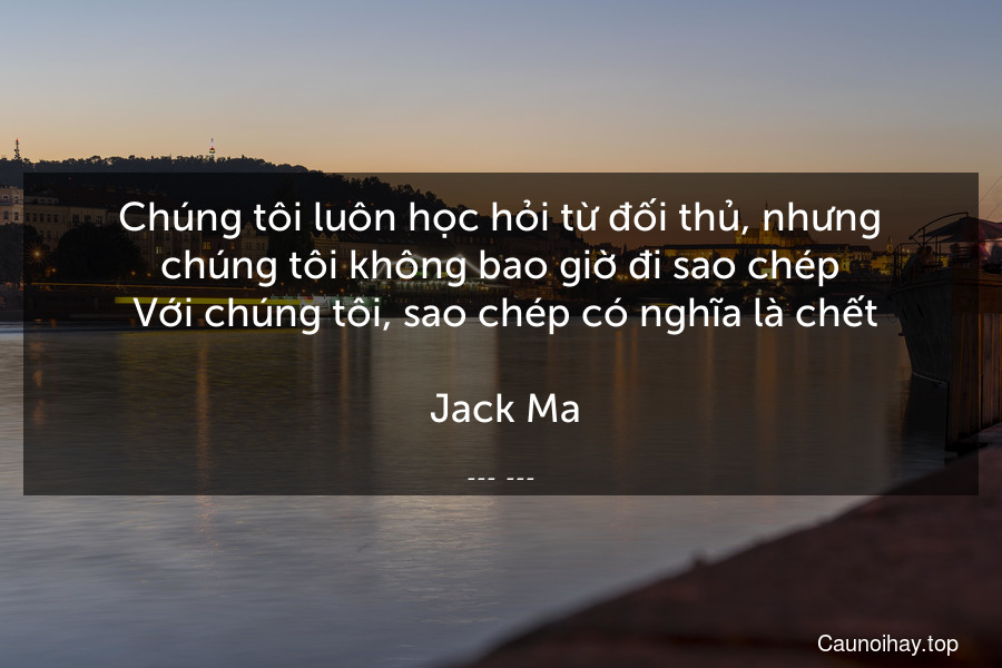 Chúng tôi luôn học hỏi từ đối thủ, nhưng chúng tôi không bao giờ đi sao chép. Với chúng tôi, sao chép có nghĩa là chết.
 Jack Ma