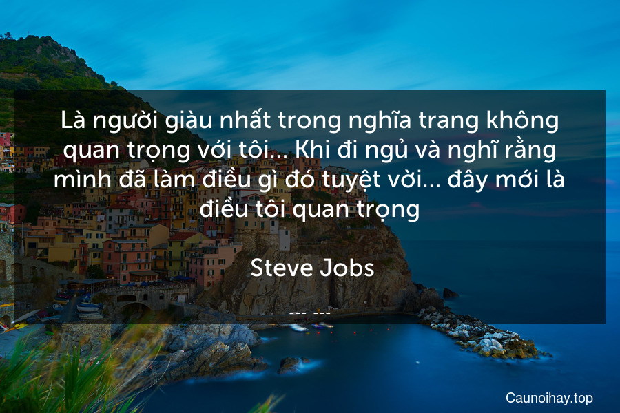 Là người giàu nhất trong nghĩa trang không quan trọng với tôi… Khi đi ngủ và nghĩ rằng mình đã làm điều gì đó tuyệt vời… đây mới là điều tôi quan trọng.
 Steve Jobs