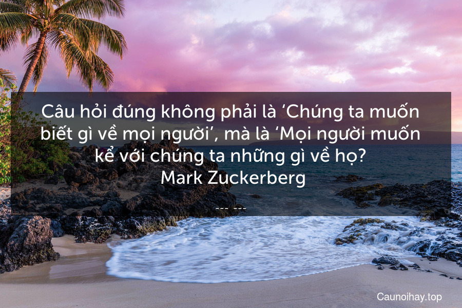 Câu hỏi đúng không phải là ‘Chúng ta muốn biết gì về mọi người’, mà là ‘Mọi người muốn kể với chúng ta những gì về họ?
 Mark Zuckerberg