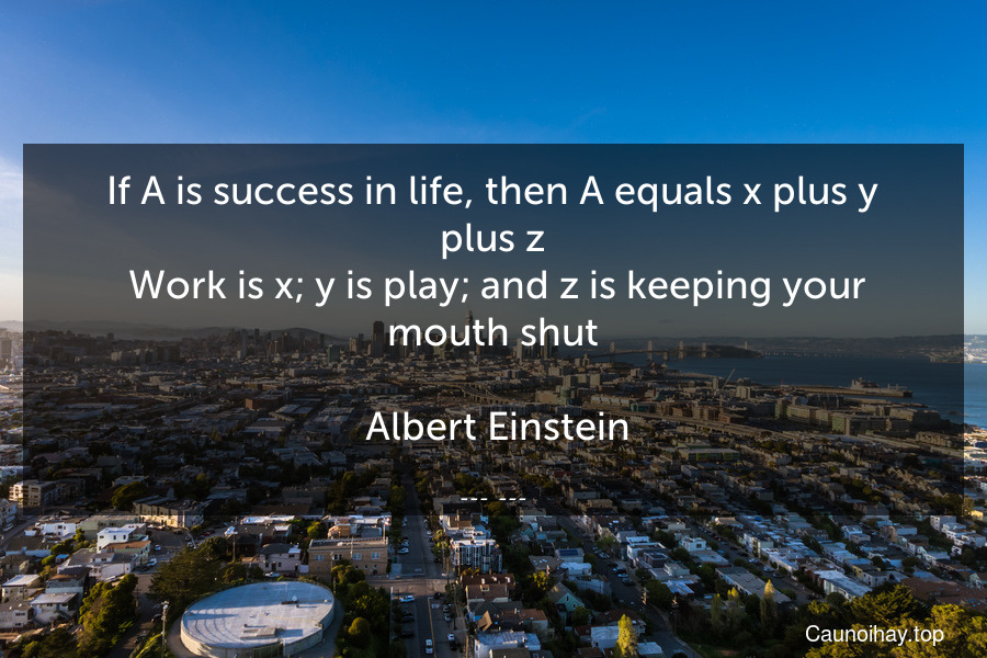 If A is success in life, then A equals x plus y plus z. Work is x; y is play; and z is keeping your mouth shut.
 Albert Einstein