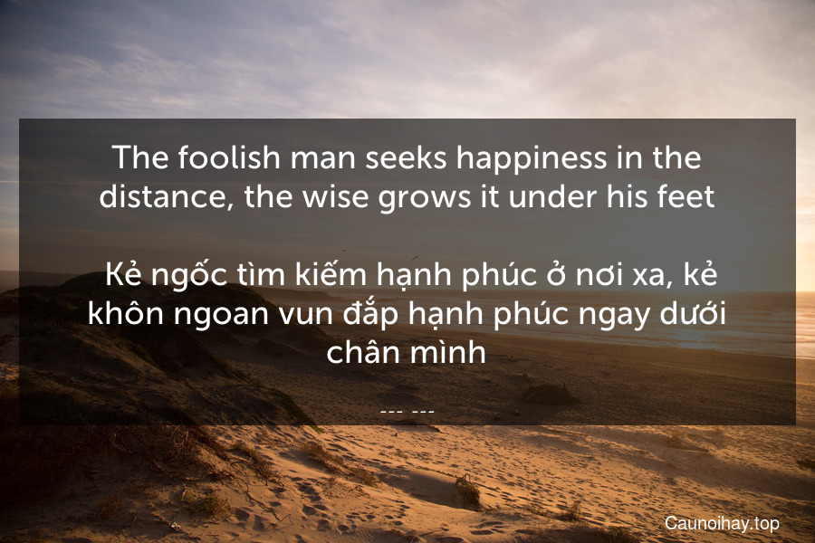 The foolish man seeks happiness in the distance, the wise grows it under his feet.
 Kẻ ngốc tìm kiếm hạnh phúc ở nơi xa, kẻ khôn ngoan vun đắp hạnh phúc ngay dưới chân mình
