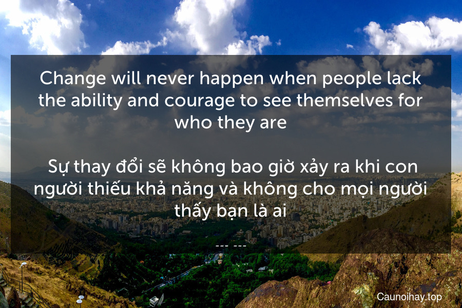 Change will never happen when people lack the ability and courage to see themselves for who they are.
 Sự thay đổi sẽ không bao giờ xảy ra khi con người thiếu khả năng và không cho mọi người thấy bạn là ai.