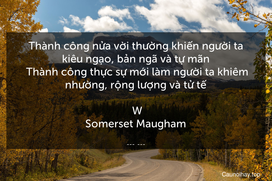 Thành công nửa vời thường khiến người ta kiêu ngạo, bản ngã và tự mãn. Thành công thực sự mới làm người ta khiêm nhường, rộng lượng và tử tế.
 W.Somerset Maugham