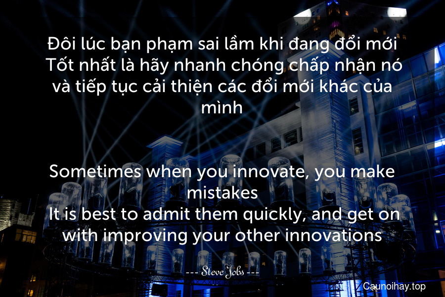 Đôi lúc bạn phạm sai lầm khi đang đổi mới. Tốt nhất là hãy nhanh chóng chấp nhận nó và tiếp tục cải thiện các đổi mới khác của mình.
-
Sometimes when you innovate, you make mistakes. It is best to admit them quickly, and get on with improving your other innovations.