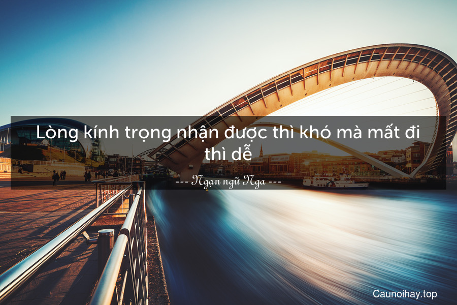 Lòng kính trọng nhận được thì khó mà mất đi thì dễ.