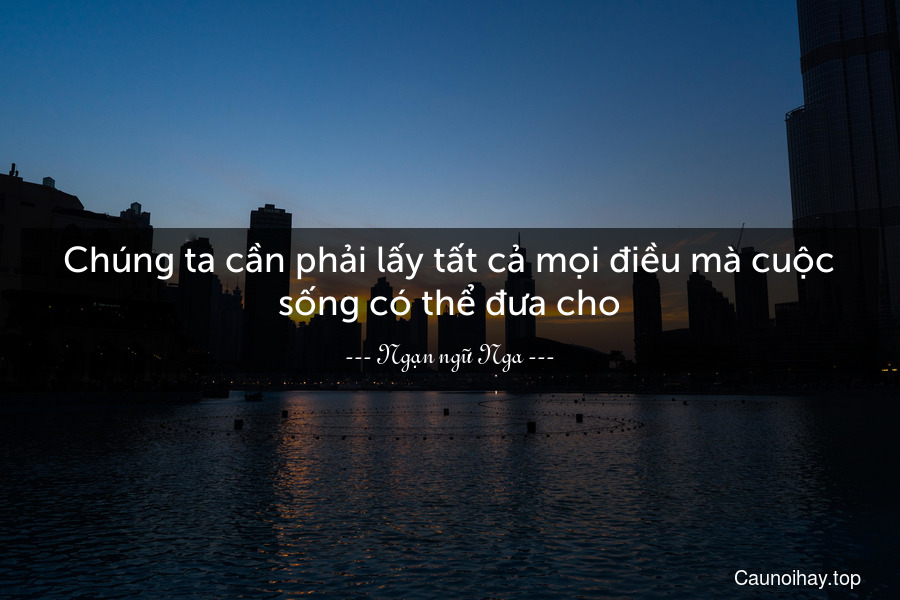 Chúng ta cần phải lấy tất cả mọi điều mà cuộc sống có thể đưa cho.