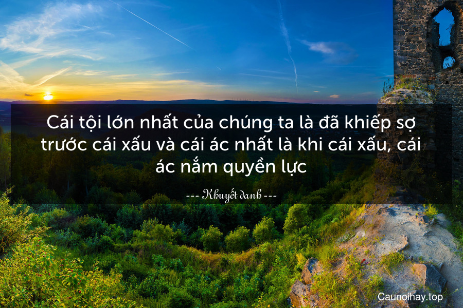 Cái tội lớn nhất của chúng ta là đã khiếp sợ trước cái xấu và cái ác nhất là khi cái xấu, cái ác nắm quyền lực.