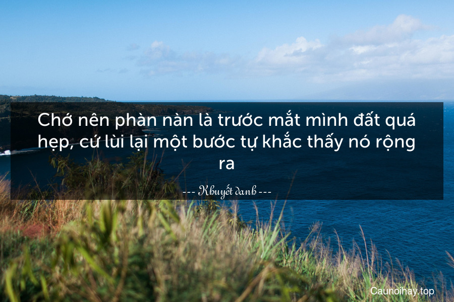 Chớ nên phàn nàn là trước mắt mình đất quá hẹp, cứ lùi lại một bước tự khắc thấy nó rộng ra.