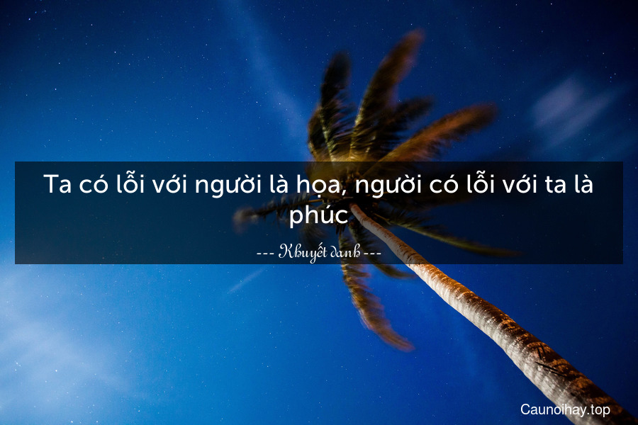 Ta có lỗi với người là họa, người có lỗi với ta là phúc.