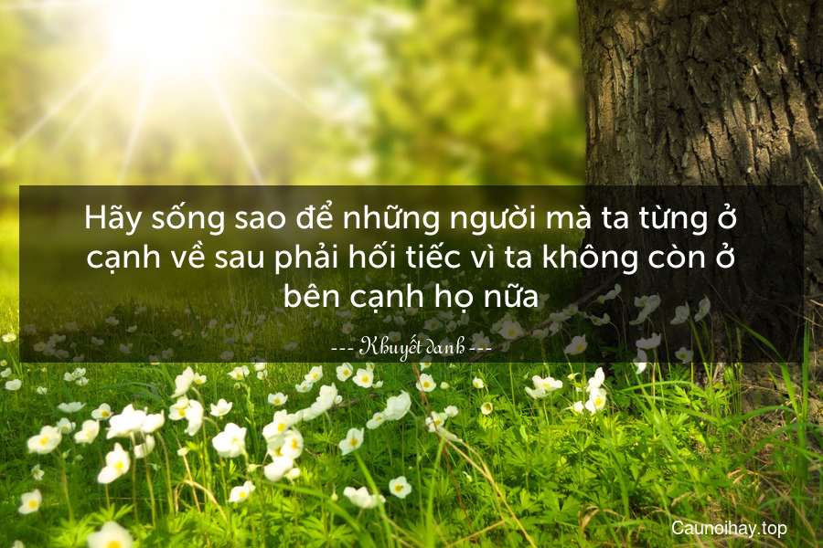 Hãy sống sao để những người mà ta từng ở cạnh về sau phải hối tiếc vì ta không còn ở bên cạnh họ nữa.