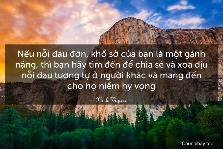 Nếu nỗi đau đớn, khổ sở của bạn là một gánh nặng, thì bạn hãy tìm đến để chia sẻ và xoa dịu nỗi đau tương tự ở người khác và mang đến cho họ niềm hy vọng.