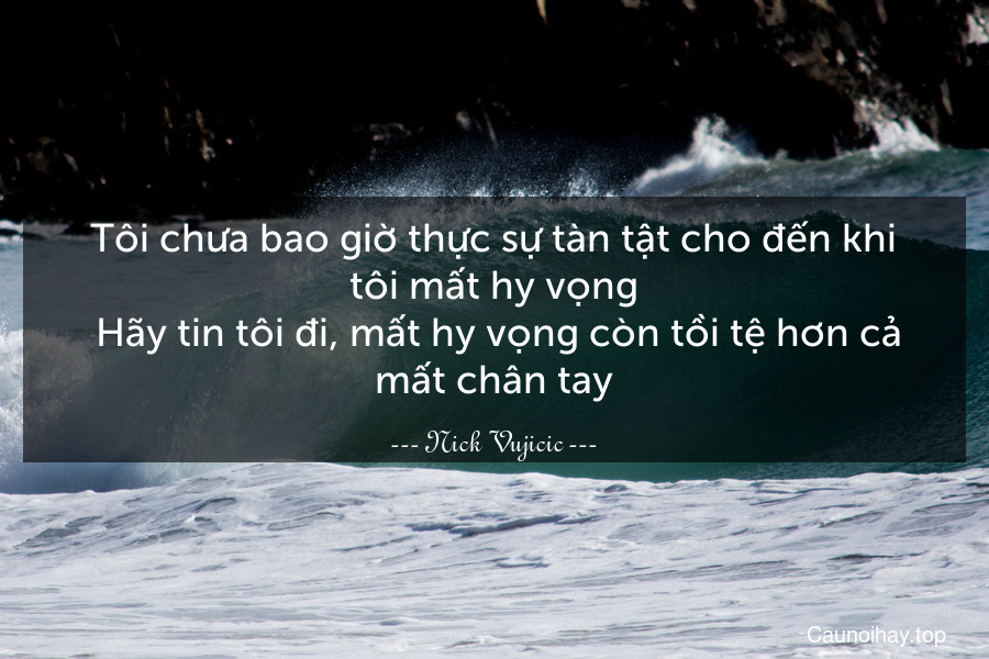 Tôi chưa bao giờ thực sự tàn tật cho đến khi tôi mất hy vọng. Hãy tin tôi đi, mất hy vọng còn tồi tệ hơn cả mất chân tay.