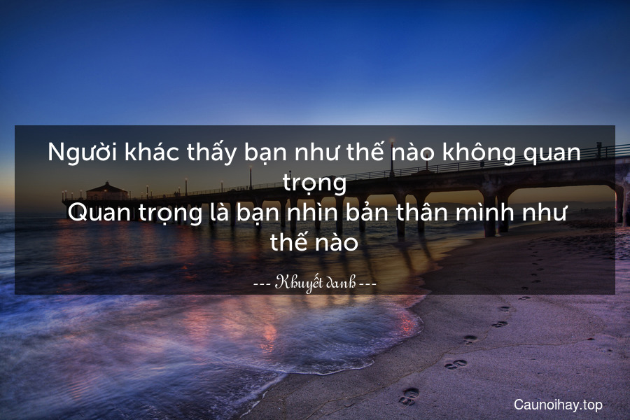 Người khác thấy bạn như thế nào không quan trọng. Quan trọng là bạn nhìn bản thân mình như thế nào.