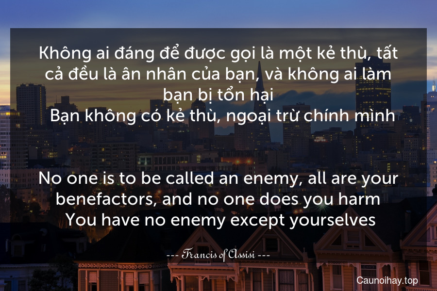 Không ai đáng để được gọi là một kẻ thù, tất cả đều là ân nhân của bạn, và không ai làm bạn bị tổn hại.  Bạn không có kẻ thù, ngoại trừ chính mình.
-
No one is to be called an enemy, all are your benefactors, and no one does you harm. You have no enemy except yourselves.