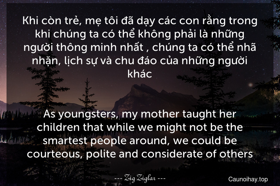 Khi còn trẻ, mẹ tôi đã dạy các con rằng trong khi chúng ta có thể không phải là những người thông minh nhất , chúng ta có thể nhã nhặn, lịch sự và chu đáo của những người khác.
-
As youngsters, my mother taught her children that while we might not be the smartest people around, we could be courteous, polite and considerate of others.