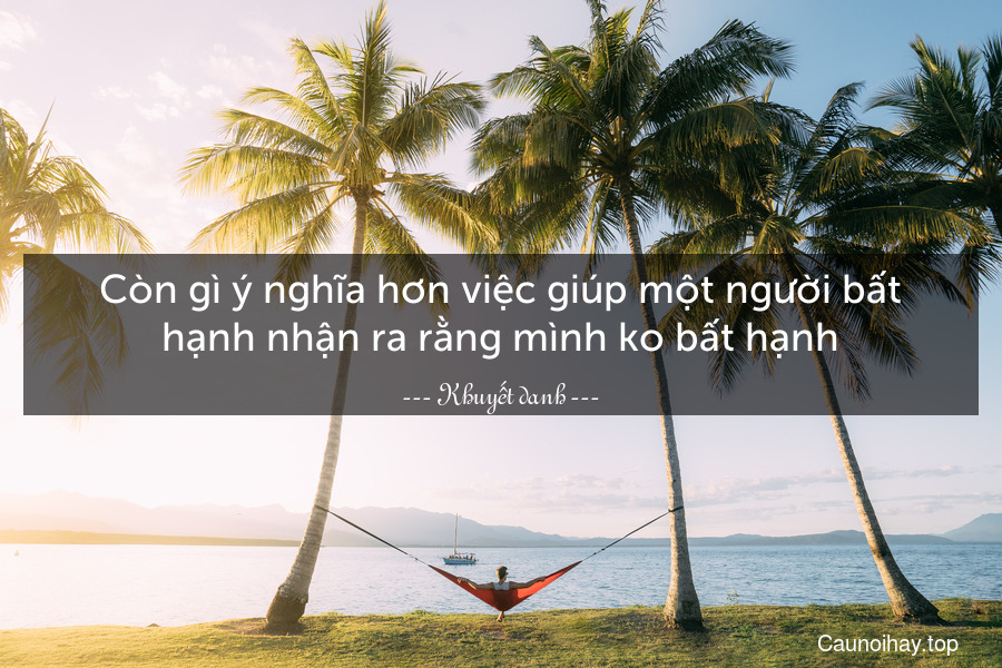 Còn gì ý nghĩa hơn việc giúp một người bất hạnh nhận ra rằng mình ko bất hạnh.