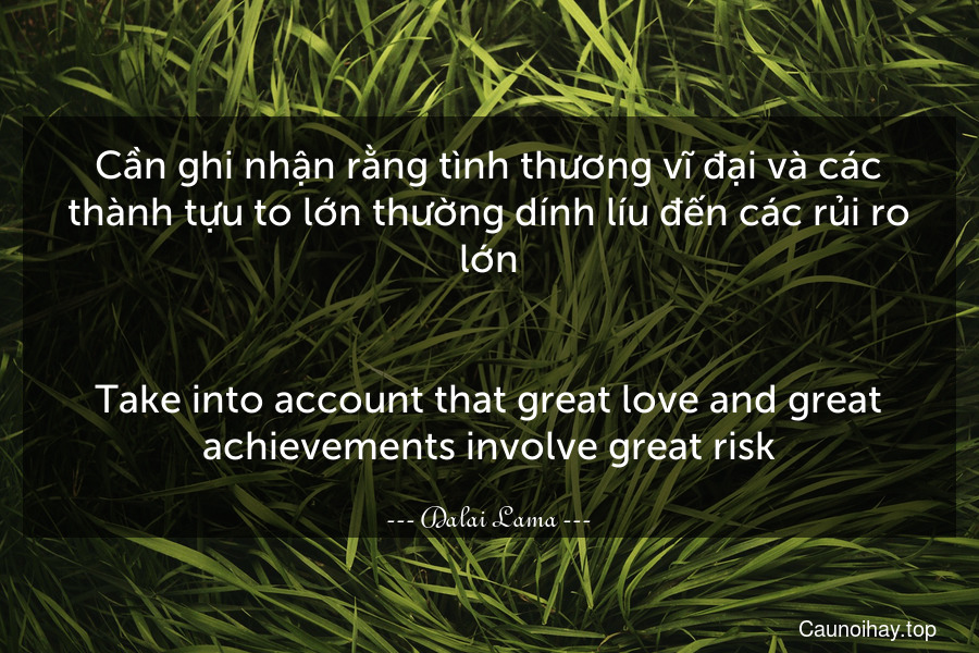 Cần ghi nhận rằng tình thương vĩ đại và các thành tựu to lớn thường dính líu đến các rủi ro lớn.
-
Take into account that great love and great achievements involve great risk.