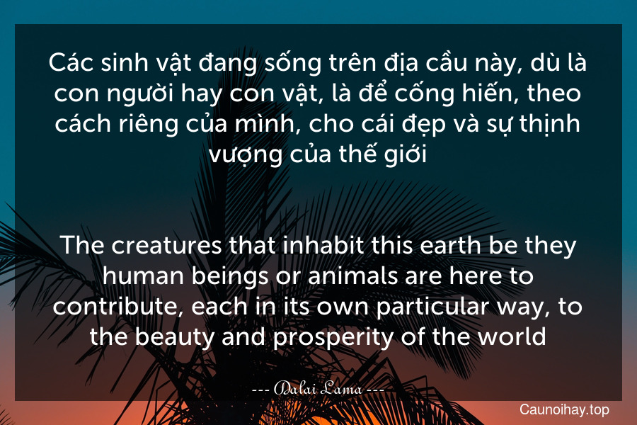 Các sinh vật đang sống trên địa cầu này, dù là con người hay con vật, là để cống hiến, theo cách riêng của mình, cho cái đẹp và sự thịnh vượng của thế giới.
-
The creatures that inhabit this earth-be they human beings or animals-are here to contribute, each in its own particular way, to the beauty and prosperity of the world.
