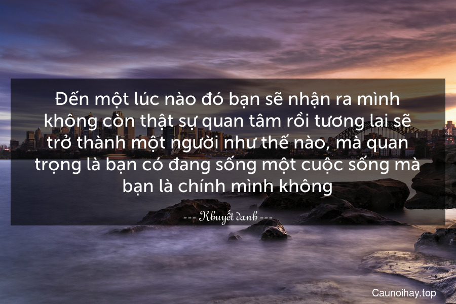 Đến một lúc nào đó bạn sẽ nhận ra mình không còn thật sự quan tâm rồi tương lai sẽ trở thành một người như thế nào, mà quan trọng là bạn có đang sống một cuộc sống mà bạn là chính mình không.