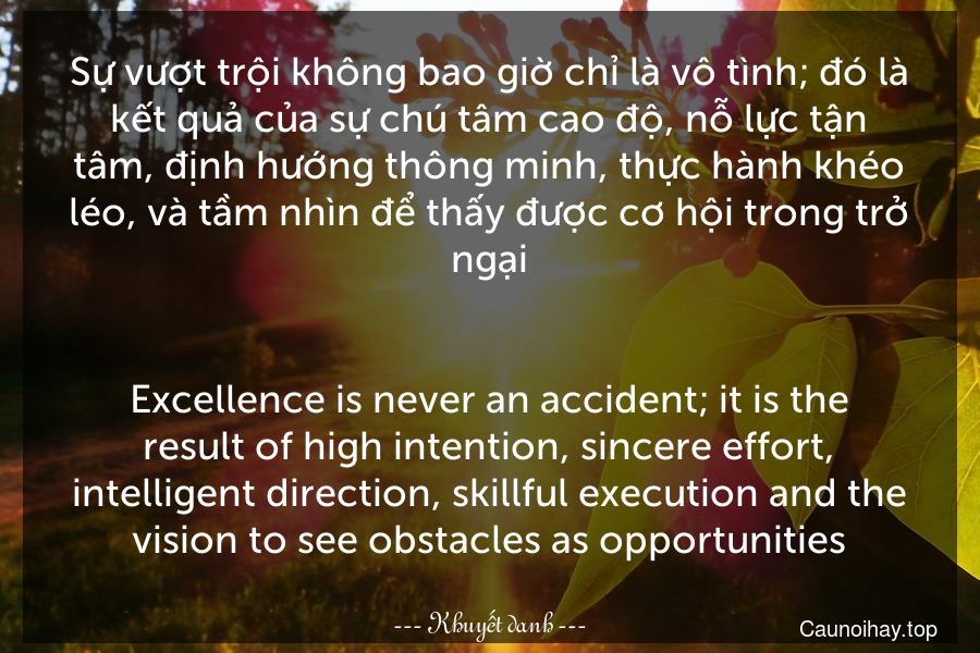 Sự vượt trội không bao giờ chỉ là vô tình; đó là kết quả của sự chú tâm cao độ, nỗ lực tận tâm, định hướng thông minh, thực hành khéo léo, và tầm nhìn để thấy được cơ hội trong trở ngại.
-
Excellence is never an accident; it is the result of high intention, sincere effort, intelligent direction, skillful execution and the vision to see obstacles as opportunities.