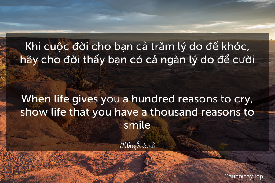 Khi cuộc đời cho bạn cả trăm lý do để khóc, hãy cho đời thấy bạn có cả ngàn lý do để cười.
-
When life gives you a hundred reasons to cry, show life that you have a thousand reasons to smile.