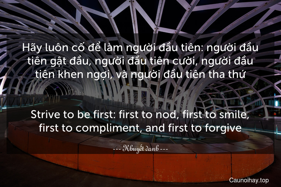 Hãy luôn cố để làm người đầu tiên: người đầu tiên gật đầu, người đầu tiên cười, người đầu tiên khen ngợi, và người đầu tiên tha thứ.
-
Strive to be first: first to nod, first to smile, first to compliment, and first to forgive.