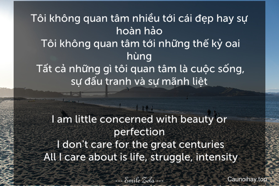 Tôi không quan tâm nhiều tới cái đẹp hay sự hoàn hảo. Tôi không quan tâm tới những thế kỷ oai hùng. Tất cả những gì tôi quan tâm là cuộc sống, sự đấu tranh và sự mãnh liệt.
-
I am little concerned with beauty or perfection. I don't care for the great centuries. All I care about is life, struggle, intensity.