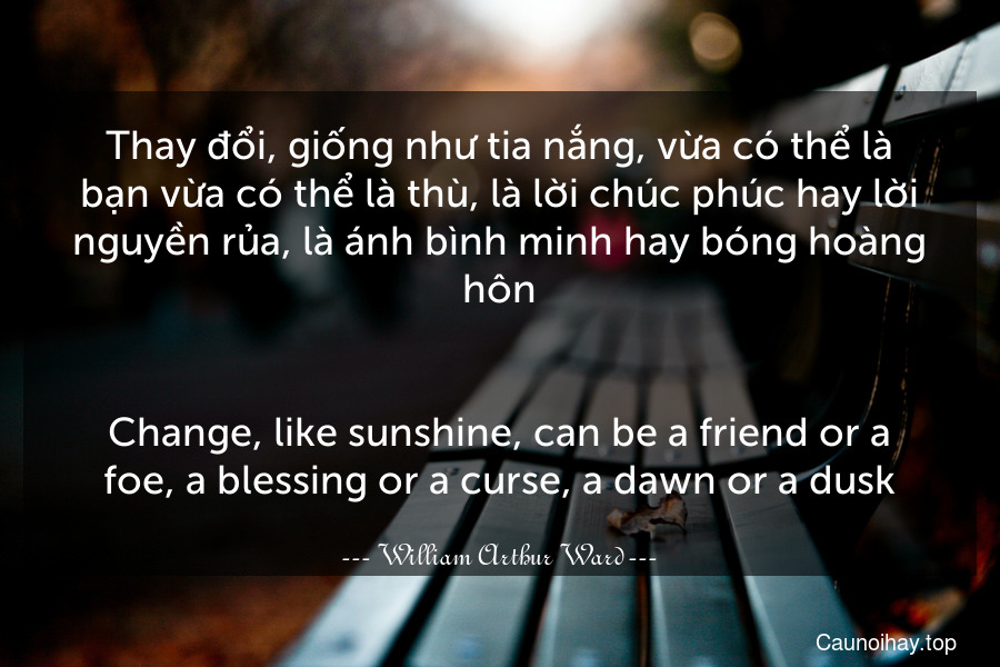 Thay đổi, giống như tia nắng, vừa có thể là bạn vừa có thể là thù, là lời chúc phúc hay lời nguyền rủa, là ánh bình minh hay bóng hoàng hôn.
-
Change, like sunshine, can be a friend or a foe, a blessing or a curse, a dawn or a dusk.