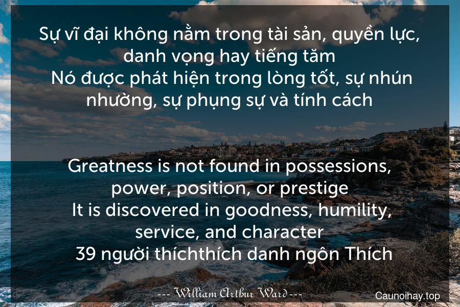 Sự vĩ đại không nằm trong tài sản, quyền lực, danh vọng hay tiếng tăm. Nó được phát hiện trong lòng tốt, sự nhún nhường, sự phụng sự và tính cách.
-
Greatness is not found in possessions, power, position, or prestige. It is discovered in goodness, humility, service, and character.  39 người thíchthích danh ngôn Thích