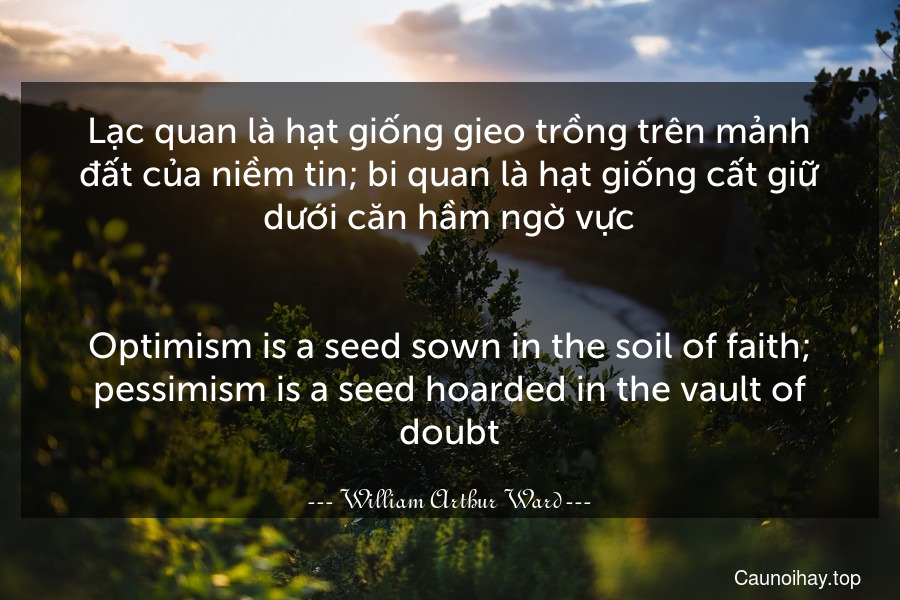 Lạc quan là hạt giống gieo trồng trên mảnh đất của niềm tin; bi quan là hạt giống cất giữ dưới căn hầm ngờ vực.
-
Optimism is a seed sown in the soil of faith; pessimism is a seed hoarded in the vault of doubt.