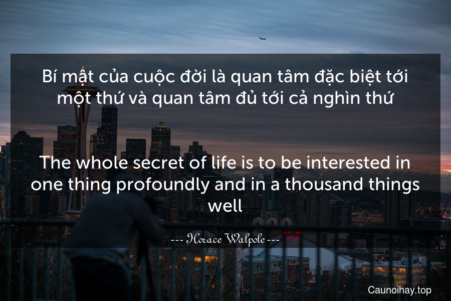 Bí mật của cuộc đời là quan tâm đặc biệt tới một thứ và quan tâm đủ tới cả nghìn thứ.
-
The whole secret of life is to be interested in one thing profoundly and in a thousand things well.