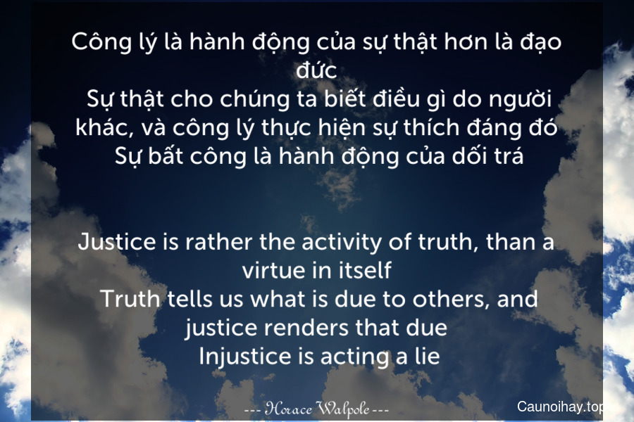 Công lý là hành động của sự thật hơn là đạo đức. Sự thật cho chúng ta biết điều gì do người khác, và công lý thực hiện sự thích đáng đó. Sự bất công là hành động của dối trá.
-
Justice is rather the activity of truth, than a virtue in itself. Truth tells us what is due to others, and justice renders that due. Injustice is acting a lie.