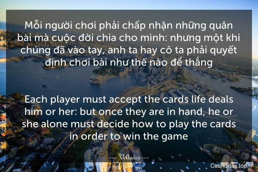 Mỗi người chơi phải chấp nhận những quân bài mà cuộc đời chia cho mình: nhưng một khi chúng đã vào tay, anh ta hay cô ta phải quyết định chơi bài như thế nào để thắng.
-
Each player must accept the cards life deals him or her: but once they are in hand, he or she alone must decide how to play the cards in order to win the game.