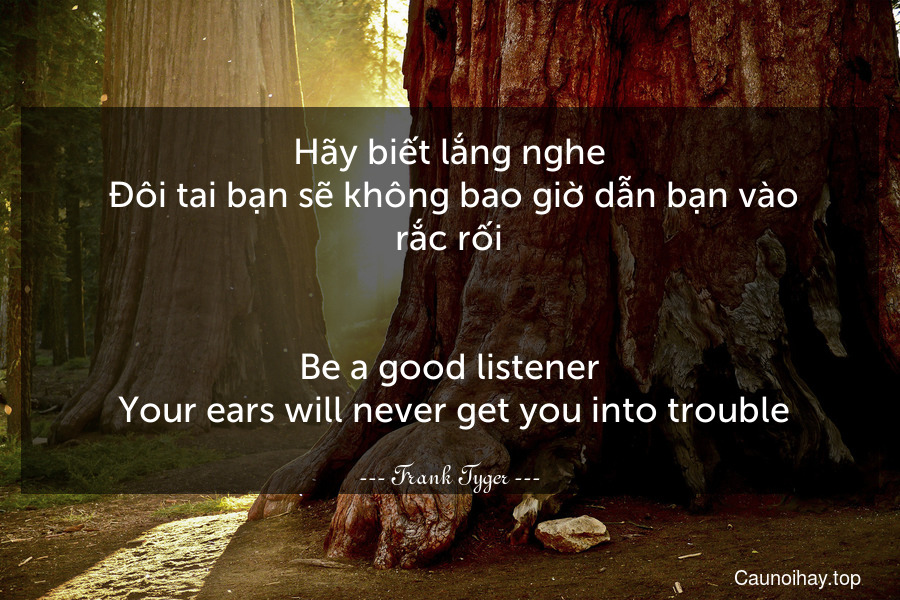 Hãy biết lắng nghe. Đôi tai bạn sẽ không bao giờ dẫn bạn vào rắc rối.
-
Be a good listener. Your ears will never get you into trouble.