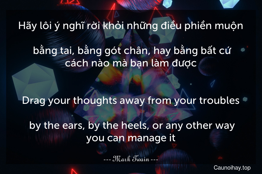 Hãy lôi ý nghĩ rời khỏi những điều phiền muộn... bằng tai, bằng gót chân, hay bằng bất cứ cách nào mà bạn làm được.
-
Drag your thoughts away from your troubles... by the ears, by the heels, or any other way you can manage it.