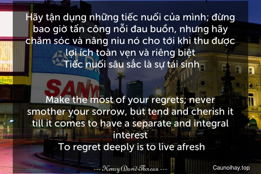 Hãy tận dụng những tiếc nuối của mình; đừng bao giờ tấn công nỗi đau buồn, nhưng hãy chăm sóc và nâng niu nó cho tới khi thu được lợi ích toàn vẹn và riêng biệt. Tiếc nuối sâu sắc là sự tái sinh.
-
Make the most of your regrets; never smother your sorrow, but tend and cherish it till it comes to have a separate and integral interest. To regret deeply is to live afresh.