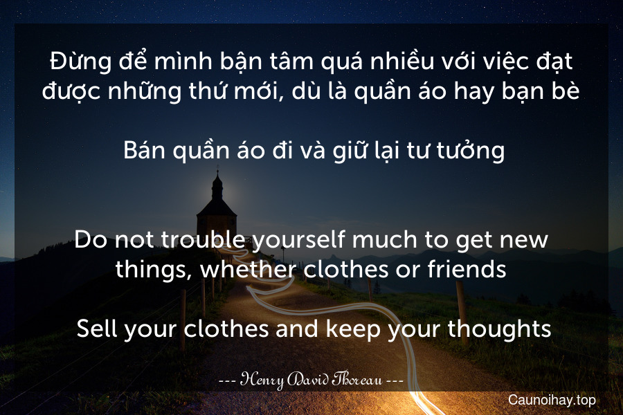 Đừng để mình bận tâm quá nhiều với việc đạt được những thứ mới, dù là quần áo hay bạn bè... Bán quần áo đi và giữ lại tư tưởng.
-
Do not trouble yourself much to get new things, whether clothes or friends... Sell your clothes and keep your thoughts.