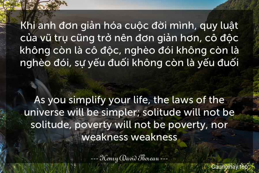 Khi anh đơn giản hóa cuộc đời mình, quy luật của vũ trụ cũng trở nên đơn giản hơn, cô độc không còn là cô độc, nghèo đói không còn là nghèo đói, sự yếu đuối không còn là yếu đuối.
-
As you simplify your life, the laws of the universe will be simpler; solitude will not be solitude, poverty will not be poverty, nor weakness weakness.