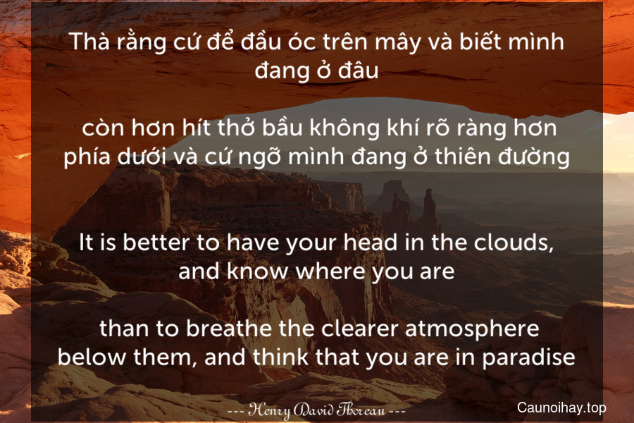 Thà rằng cứ để đầu óc trên mây và biết mình đang ở đâu... còn hơn hít thở bầu không khí rõ ràng hơn phía dưới và cứ ngỡ mình đang ở thiên đường.
-
It is better to have your head in the clouds, and know where you are... than to breathe the clearer atmosphere below them, and think that you are in paradise.