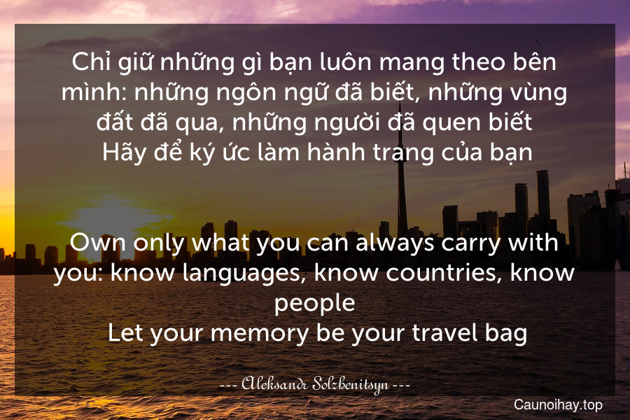 Chỉ giữ những gì bạn luôn mang theo bên mình: những ngôn ngữ đã biết, những vùng đất đã qua, những người đã quen biết. Hãy để ký ức làm hành trang của bạn.
-
Own only what you can always carry with you: know languages, know countries, know people. Let your memory be your travel bag.