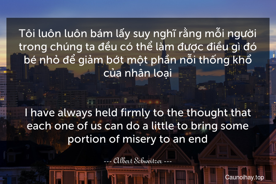 Tôi luôn luôn bám lấy suy nghĩ rằng mỗi người trong chúng ta đều có thể làm được điều gì đó bé nhỏ để giảm bớt một phần nỗi thống khổ của nhân loại.
-
I have always held firmly to the thought that each one of us can do a little to bring some portion of misery to an end.