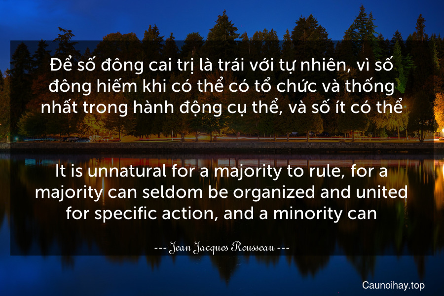 Để số đông cai trị là trái với tự nhiên, vì số đông hiếm khi có thể có tổ chức và thống nhất trong hành động cụ thể, và số ít có thể.
-
It is unnatural for a majority to rule, for a majority can seldom be organized and united for specific action, and a minority can.