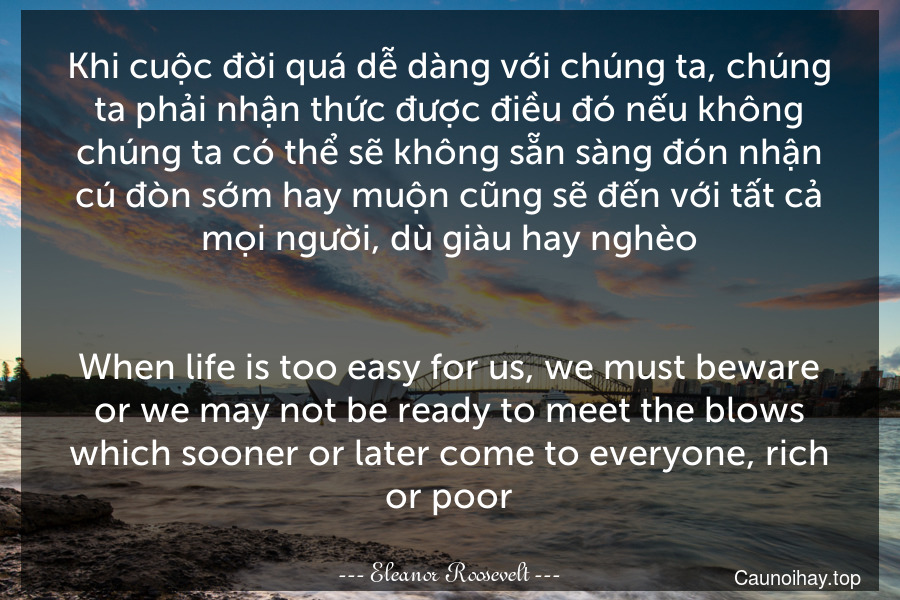Khi cuộc đời quá dễ dàng với chúng ta, chúng ta phải nhận thức được điều đó nếu không chúng ta có thể sẽ không sẵn sàng đón nhận cú đòn sớm hay muộn cũng sẽ đến với tất cả mọi người, dù giàu hay nghèo.
-
When life is too easy for us, we must beware or we may not be ready to meet the blows which sooner or later come to everyone, rich or poor.