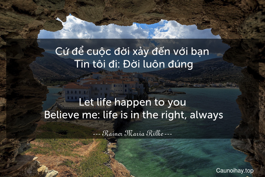 Cứ để cuộc đời xảy đến với bạn. Tin tôi đi: Đời luôn đúng.
-
Let life happen to you. Believe me: life is in the right, always.