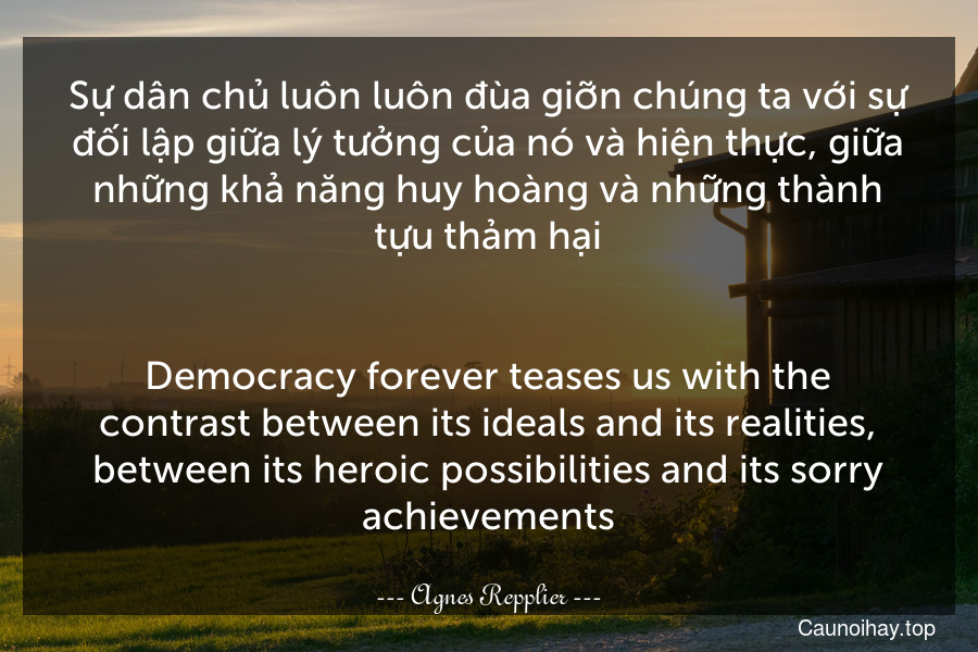 Sự dân chủ luôn luôn đùa giỡn chúng ta với sự đối lập giữa lý tưởng của nó và hiện thực, giữa những khả năng huy hoàng và những thành tựu thảm hại.
-
Democracy forever teases us with the contrast between its ideals and its realities, between its heroic possibilities and its sorry achievements.