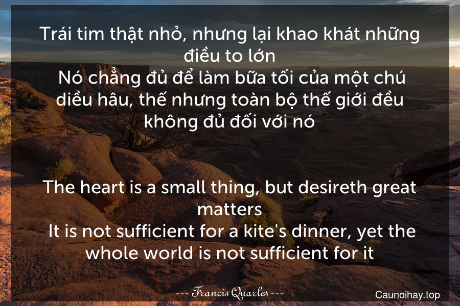 Trái tim thật nhỏ, nhưng lại khao khát những điều to lớn. Nó chẳng đủ để làm bữa tối của một chú diều hâu, thế nhưng toàn bộ thế giới đều không đủ đối với nó.
-
The heart is a small thing, but desireth great matters. It is not sufficient for a kite's dinner, yet the whole world is not sufficient for it.