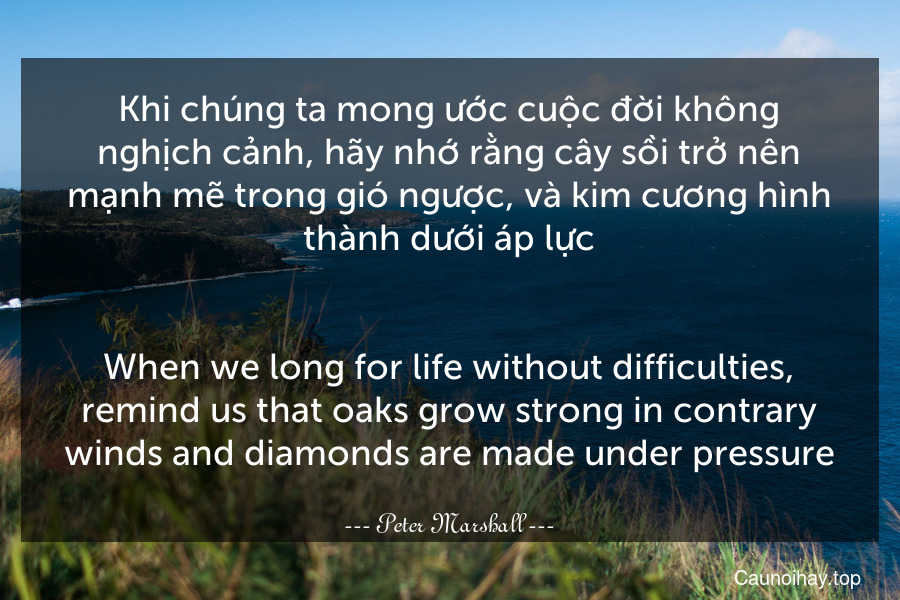 Khi chúng ta mong ước cuộc đời không nghịch cảnh, hãy nhớ rằng cây sồi trở nên mạnh mẽ trong gió ngược, và kim cương hình thành dưới áp lực.
-
When we long for life without difficulties, remind us that oaks grow strong in contrary winds and diamonds are made under pressure.