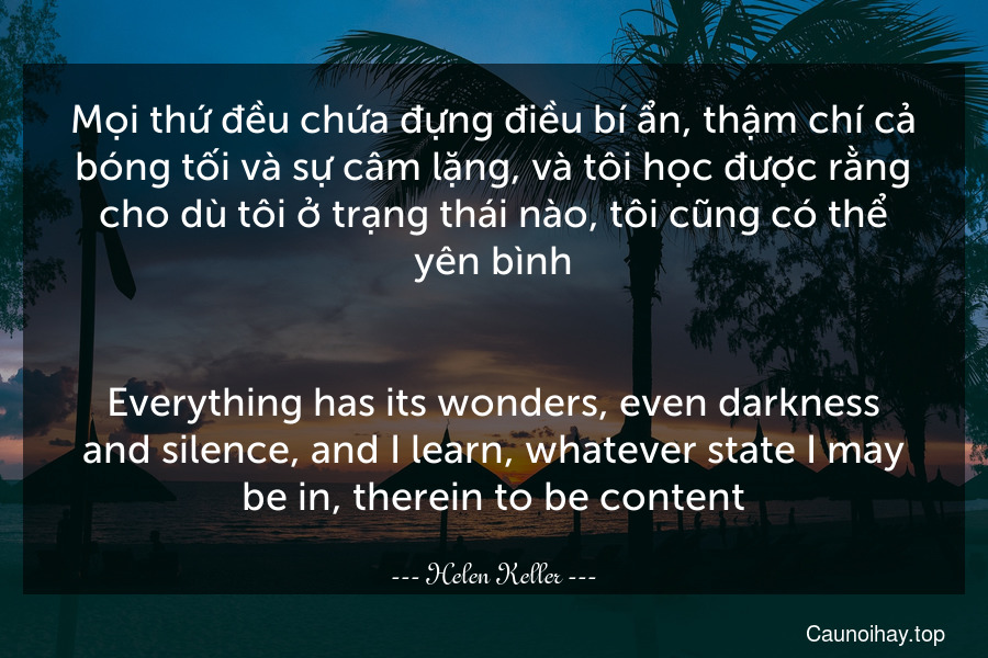 Mọi thứ đều chứa đựng điều bí ẩn, thậm chí cả bóng tối và sự câm lặng, và tôi học được rằng cho dù tôi ở trạng thái nào, tôi cũng có thể yên bình.
-
Everything has its wonders, even darkness and silence, and I learn, whatever state I may be in, therein to be content.