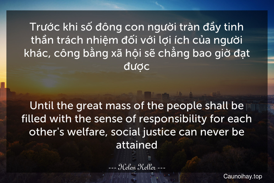 Trước khi số đông con người tràn đầy tinh thần trách nhiệm đối với lợi ích của người khác, công bằng xã hội sẽ chẳng bao giờ đạt được.
-
Until the great mass of the people shall be filled with the sense of responsibility for each other's welfare, social justice can never be attained.