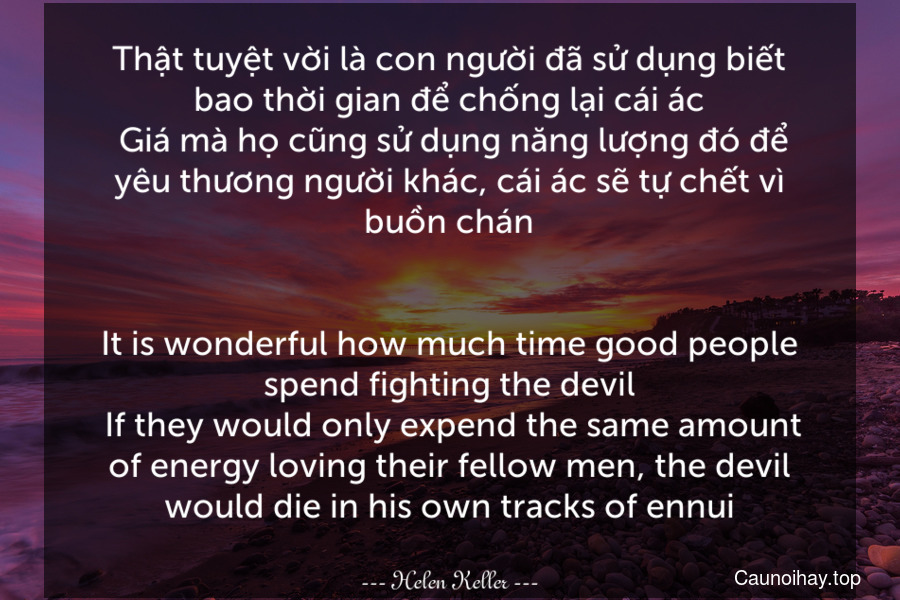 Thật tuyệt vời là con người đã sử dụng biết bao thời gian để chống lại cái ác. Giá mà họ cũng sử dụng năng lượng đó để yêu thương người khác, cái ác sẽ tự chết vì buồn chán.
-
It is wonderful how much time good people spend fighting the devil. If they would only expend the same amount of energy loving their fellow men, the devil would die in his own tracks of ennui.